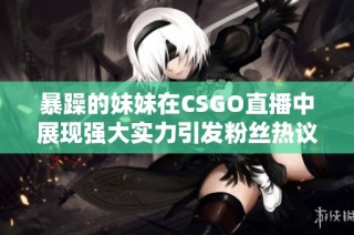 暴躁的妹妹在CSGO直播中展现强大实力引发粉丝热议