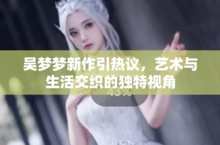 吴梦梦新作引热议，艺术与生活交织的独特视角