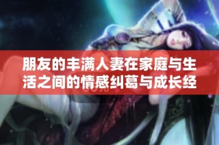 朋友的丰满人妻在家庭与生活之间的情感纠葛与成长经历