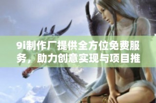 9i制作厂提供全方位免费服务，助力创意实现与项目推动