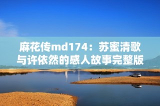 麻花传md174：苏蜜清歌与许依然的感人故事完整版