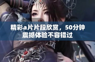 精彩a片片段欣赏，50分钟震撼体验不容错过