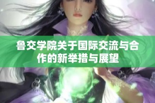 鲁交学院关于国际交流与合作的新举措与展望