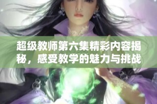 超级教师第六集精彩内容揭秘，感受教学的魅力与挑战