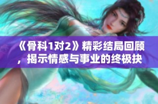 《骨科1对2》精彩结局回顾，揭示情感与事业的终极抉择与转折