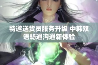 特邀送货员服务升级 中韩双语畅通沟通新体验