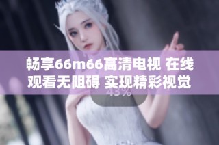 畅享66m66高清电视 在线观看无阻碍 实现精彩视觉盛宴