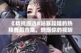 《精挑细选B站暴躁姐的热辣舞蹈合集，燃爆你的视听体验》