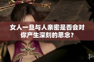 女人一旦与人亲密是否会对你产生深刻的思念？