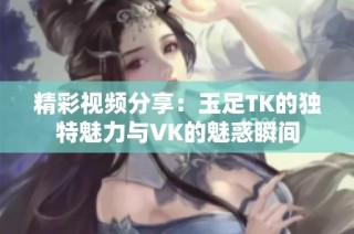 精彩视频分享：玉足TK的独特魅力与VK的魅惑瞬间