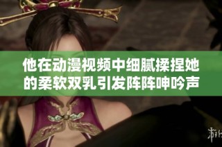 他在动漫视频中细腻揉捏她的柔软双乳引发阵阵呻吟声