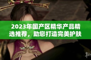 2023年国产区精华产品精选推荐，助您打造完美护肤体验