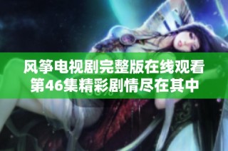 风筝电视剧完整版在线观看第46集精彩剧情尽在其中
