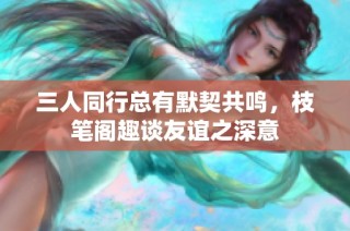 三人同行总有默契共鸣，枝笔阁趣谈友谊之深意