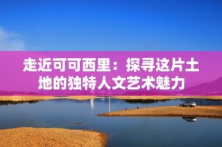 走近可可西里：探寻这片土地的独特人文艺术魅力