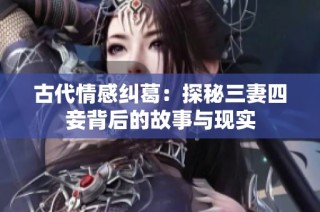 古代情感纠葛：探秘三妻四妾背后的故事与现实