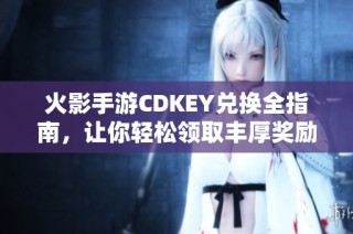 火影手游CDKEY兑换全指南，让你轻松领取丰厚奖励