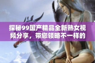 探秘99国产精品全新熟女视频分享，带您领略不一样的视听体验