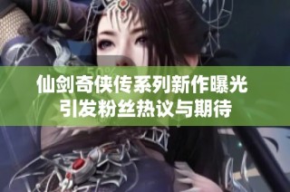 仙剑奇侠传系列新作曝光 引发粉丝热议与期待