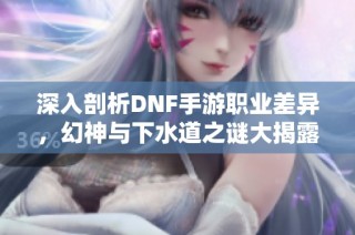 深入剖析DNF手游职业差异，幻神与下水道之谜大揭露
