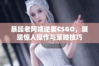 暴躁老阿姨逆袭CSGO，展现惊人操作与策略技巧