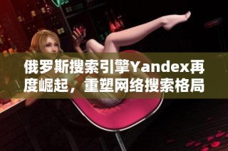 俄罗斯搜索引擎Yandex再度崛起，重塑网络搜索格局