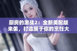 厨房的激战2：全新美配版来袭，打造属于你的烹饪大战体验