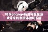 畅享gogogo高清完整版游戏带来的刺激体验和乐趣