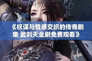 《权谋与情感交织的传奇剧集 武则天全剧免费观看》