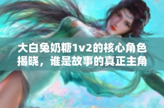 大白兔奶糖1v2的核心角色揭晓，谁是故事的真正主角？