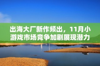 出海大厂新作频出，11月小游戏市场竞争加剧展现潜力