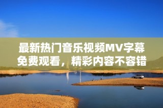 最新热门音乐视频MV字幕免费观看，精彩内容不容错过