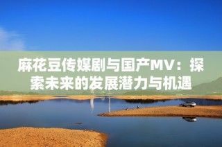 麻花豆传媒剧与国产MV：探索未来的发展潜力与机遇