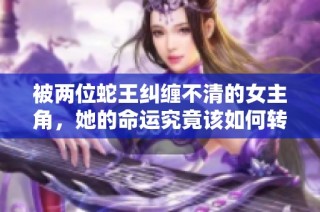 被两位蛇王纠缠不清的女主角，她的命运究竟该如何转变？