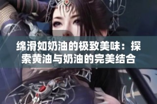 绵滑如奶油的极致美味：探索黄油与奶油的完美结合