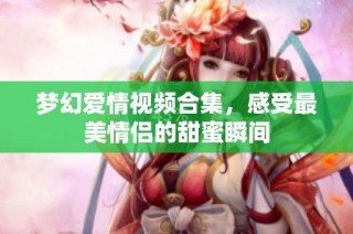 梦幻爱情视频合集，感受最美情侣的甜蜜瞬间