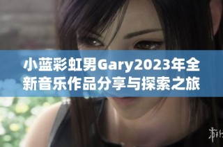 小蓝彩虹男Gary2023年全新音乐作品分享与探索之旅