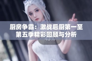 厨房争霸：激战后厨第一至第五季精彩回顾与分析