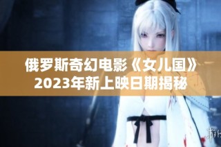 俄罗斯奇幻电影《女儿国》2023年新上映日期揭秘