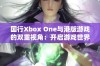 国行Xbox One与港版游戏的双重视角：开启游戏世界全新体验的探索之旅