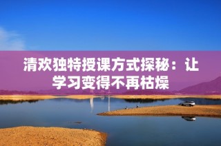 清欢独特授课方式探秘：让学习变得不再枯燥