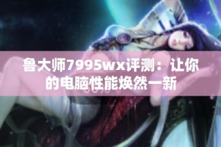 鲁大师7995wx评测：让你的电脑性能焕然一新