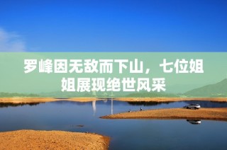 罗峰因无敌而下山，七位姐姐展现绝世风采