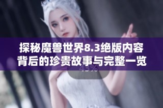 探秘魔兽世界8.3绝版内容背后的珍贵故事与完整一览表