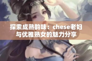 探索成熟韵味：chese老妇与优雅熟女的魅力分享