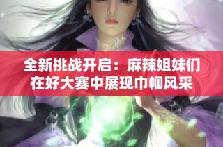 全新挑战开启：麻辣姐妹们在好大赛中展现巾帼风采