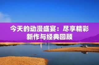 今天的动漫盛宴：尽享精彩新作与经典回顾