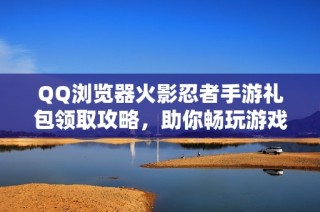 QQ浏览器火影忍者手游礼包领取攻略，助你畅玩游戏乐趣无穷