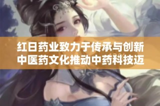 红日药业致力于传承与创新中医药文化推动中药科技迈向新高度