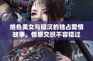 绝色美女与糙汉的独占爱情故事，情感交织不容错过